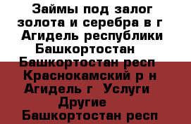 Займы под залог золота и серебра в г. Агидель республики Башкортостан. - Башкортостан респ., Краснокамский р-н, Агидель г. Услуги » Другие   . Башкортостан респ.